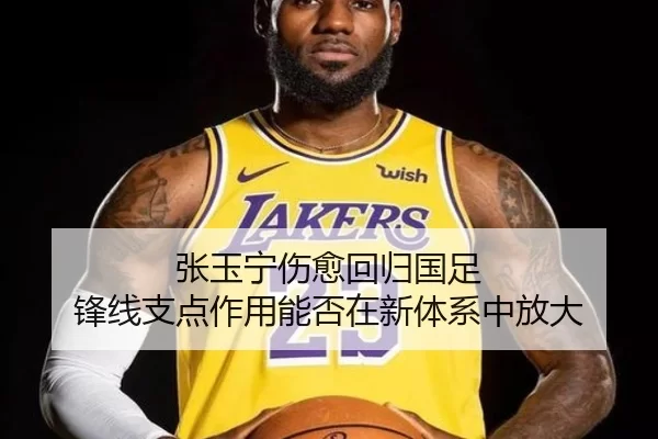张玉宁伤愈回归国足 锋线支点作用能否在新体系中放大